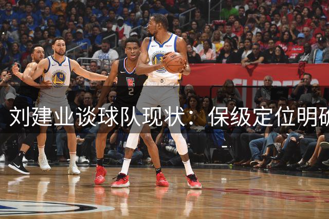 刘建业谈球队现状：保级定位明确，仍需提升表现